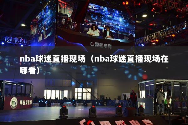 nba球迷直播现场(nba球迷直播现场在哪看)