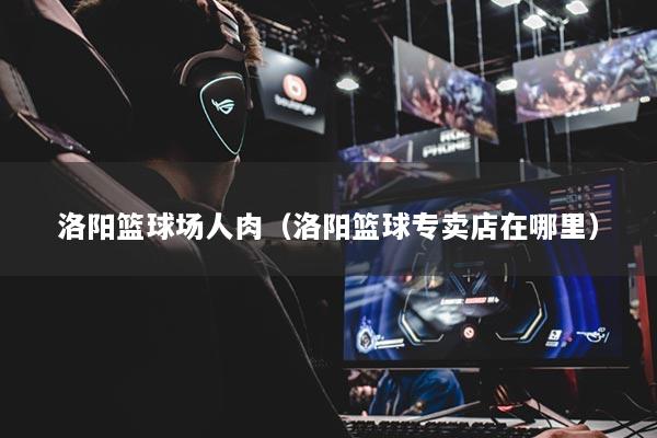 洛阳篮球场人肉（洛阳篮球专卖店在哪里）