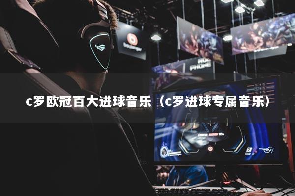 c罗欧冠百大进球音乐(c罗进球专属音乐)