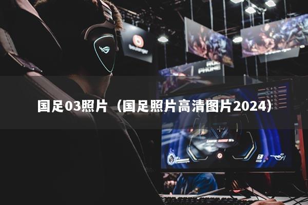 国足03照片（国足照片高清图片2024）