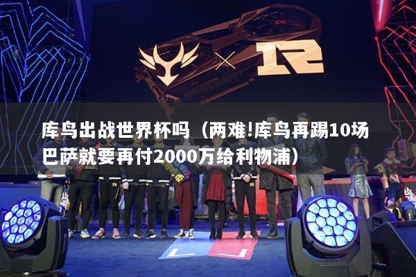 库鸟出战世界杯吗(两难!库鸟再踢10场 巴萨就要再付2000万给利物浦)