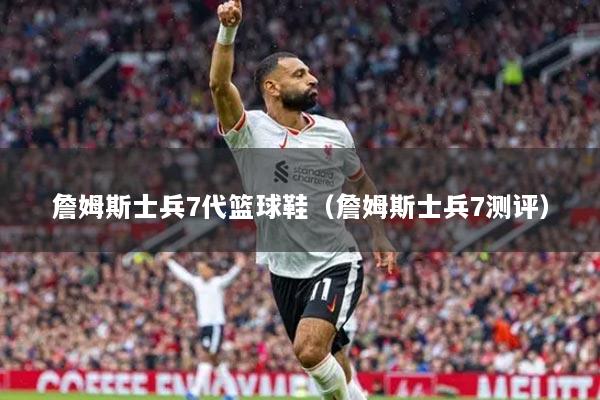 詹姆斯士兵7代篮球鞋(詹姆斯士兵7测评)