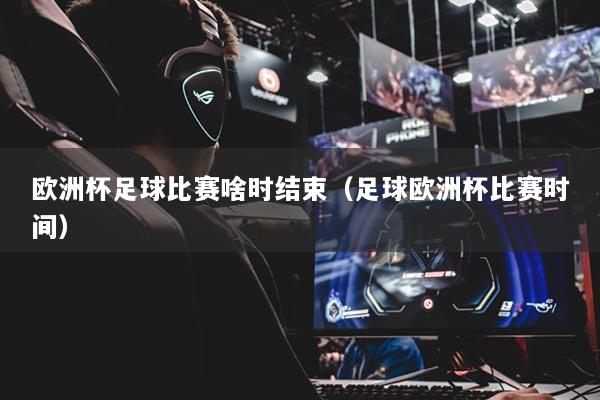 欧洲杯足球比赛啥时结束（足球欧洲杯比赛时间）