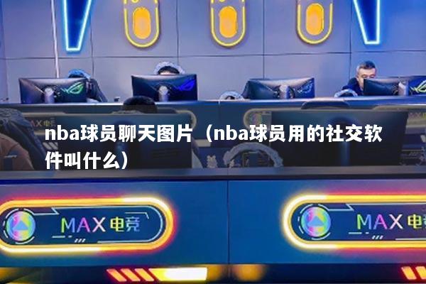 nba球员聊天图片（nba球员用的社交软件叫什么）