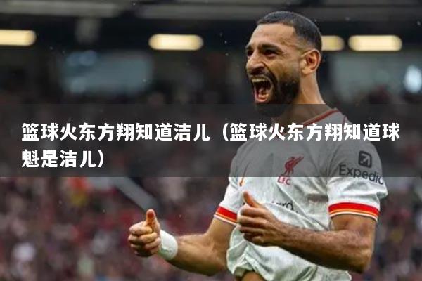 篮球火东方翔知道洁儿（篮球火东方翔知道球魁是洁儿）