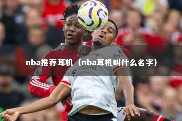 nba推荐耳机(nba耳机叫什么名字)